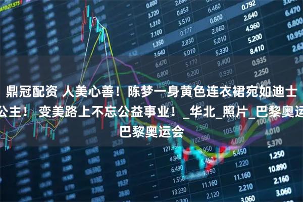 鼎冠配资 人美心善！陈梦一身黄色连衣裙宛如迪士尼公主！ 变美路上不忘公益事业！_华北_照片_巴黎奥运会