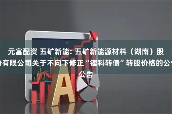 元富配资 五矿新能: 五矿新能源材料（湖南）股份有限公司关于不向下修正“锂科转债”转股价格的公告