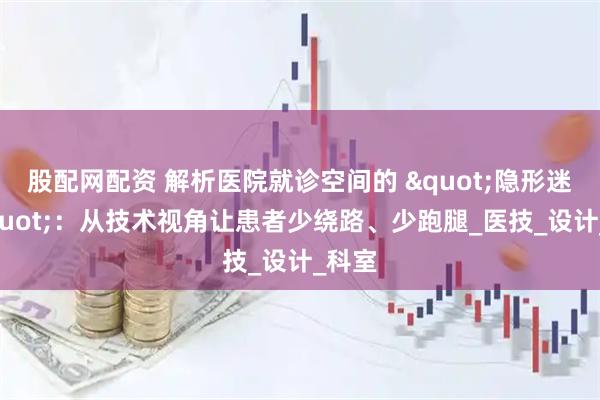 股配网配资 解析医院就诊空间的 "隐形迷宫"：从技术视角让患者少绕路、少跑腿_医技_设计_科室