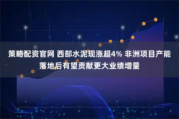 策略配资官网 西部水泥现涨超4% 非洲项目产能落地后有望贡献更大业绩增量