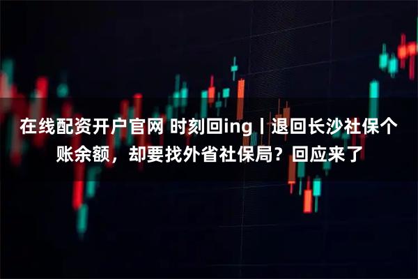 在线配资开户官网 时刻回ing丨退回长沙社保个账余额，却要找外省社保局？回应来了