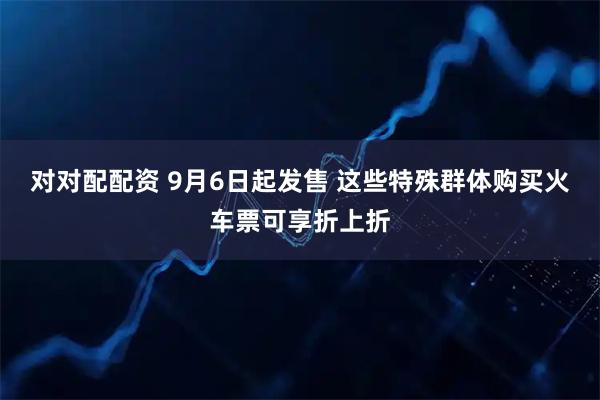 对对配配资 9月6日起发售 这些特殊群体购买火车票可享折上折