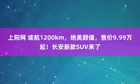 上阳网 续航1200km，绝美颜值，售价9.99万起！长安新款SUV来了