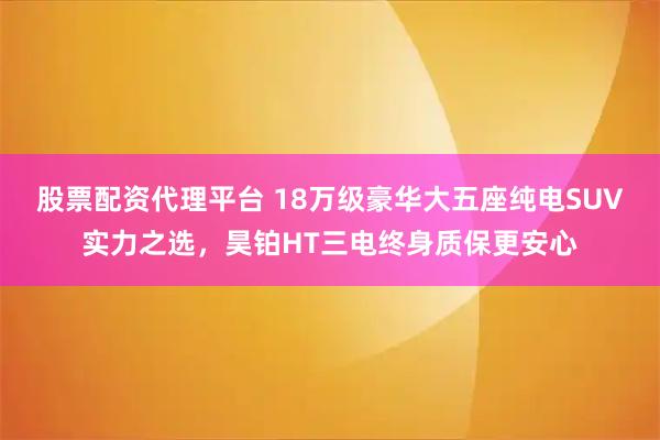 股票配资代理平台 18万级豪华大五座纯电SUV实力之选，昊铂HT三电终身质保更安心