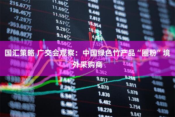 国汇策略 广交会观察：中国绿色竹产品“圈粉”境外采购商