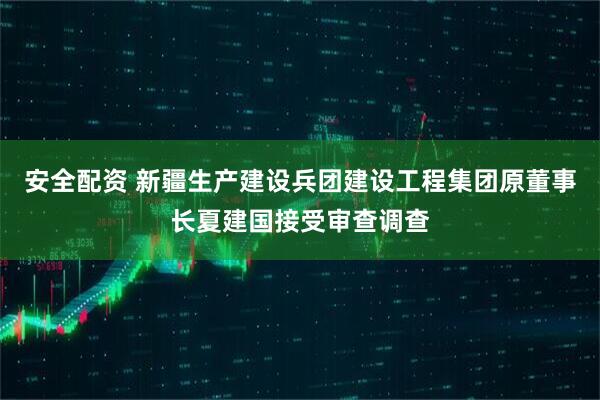 安全配资 新疆生产建设兵团建设工程集团原董事长夏建国接受审查调查