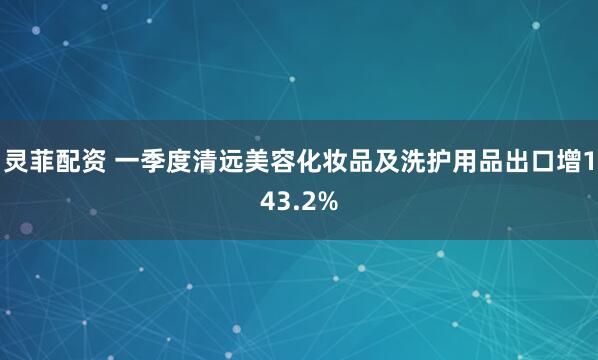 灵菲配资 一季度清远美容化妆品及洗护用品出口增143.2%